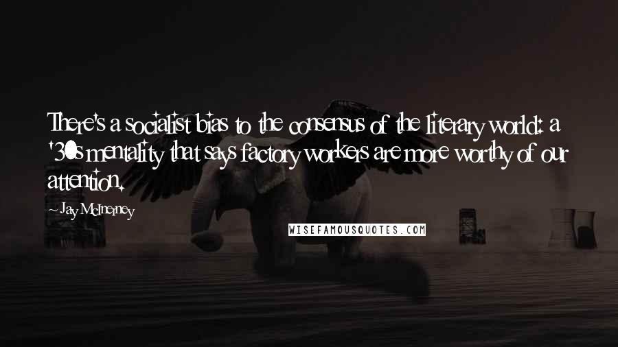 Jay McInerney Quotes: There's a socialist bias to the consensus of the literary world: a '30s mentality that says factory workers are more worthy of our attention.
