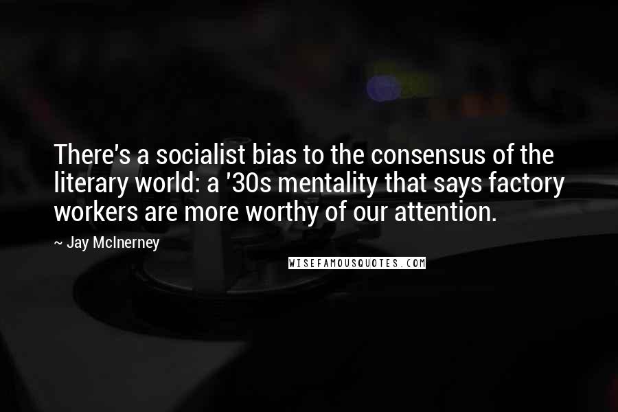 Jay McInerney Quotes: There's a socialist bias to the consensus of the literary world: a '30s mentality that says factory workers are more worthy of our attention.