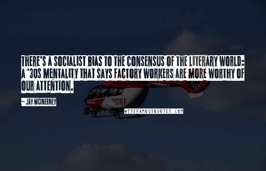 Jay McInerney Quotes: There's a socialist bias to the consensus of the literary world: a '30s mentality that says factory workers are more worthy of our attention.