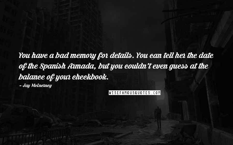 Jay McInerney Quotes: You have a bad memory for details. You can tell her the date of the Spanish Armada, but you couldn't even guess at the balance of your checkbook.