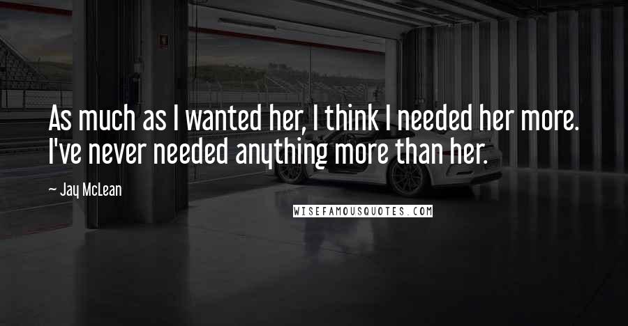 Jay McLean Quotes: As much as I wanted her, I think I needed her more. I've never needed anything more than her.