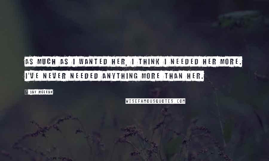 Jay McLean Quotes: As much as I wanted her, I think I needed her more. I've never needed anything more than her.