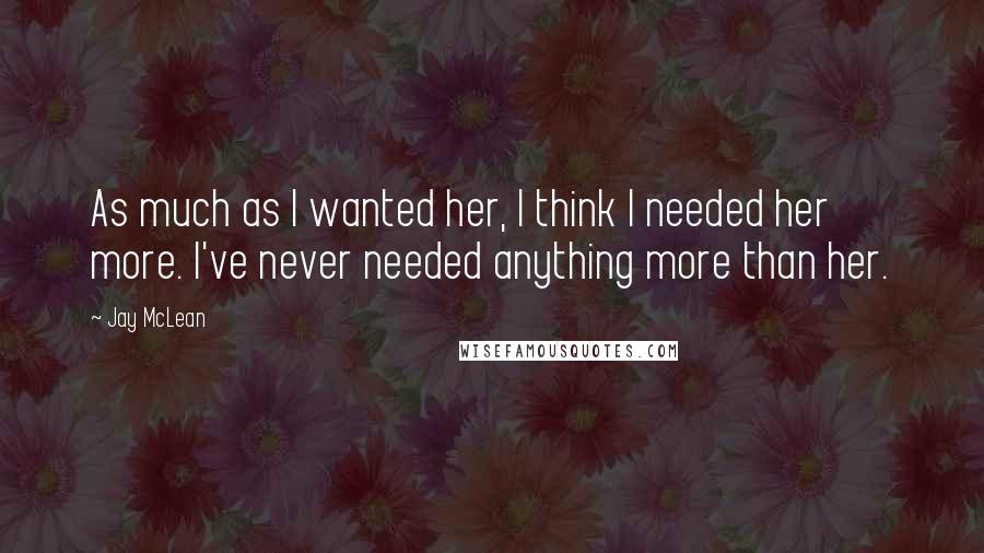 Jay McLean Quotes: As much as I wanted her, I think I needed her more. I've never needed anything more than her.