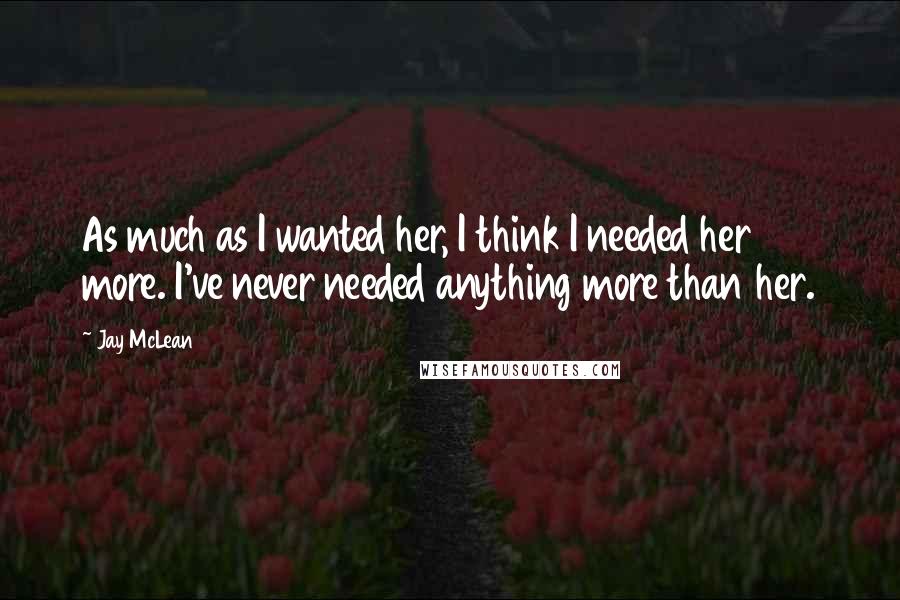 Jay McLean Quotes: As much as I wanted her, I think I needed her more. I've never needed anything more than her.