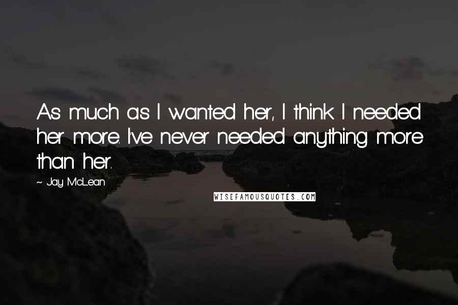 Jay McLean Quotes: As much as I wanted her, I think I needed her more. I've never needed anything more than her.