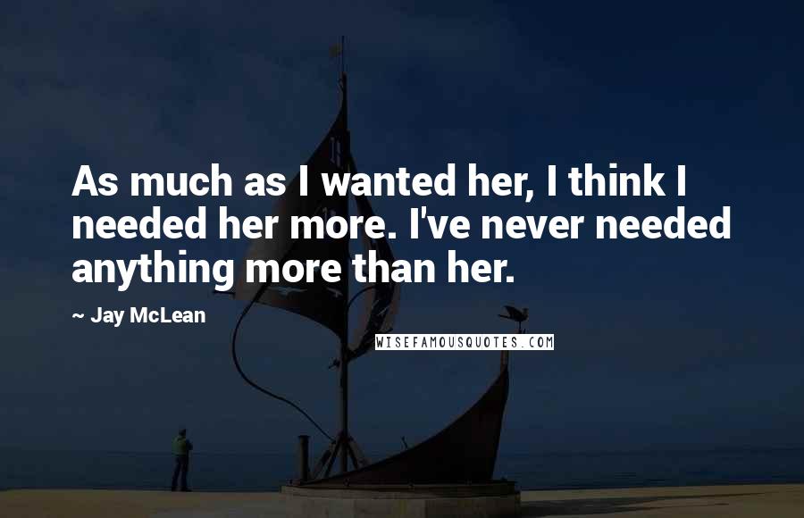 Jay McLean Quotes: As much as I wanted her, I think I needed her more. I've never needed anything more than her.