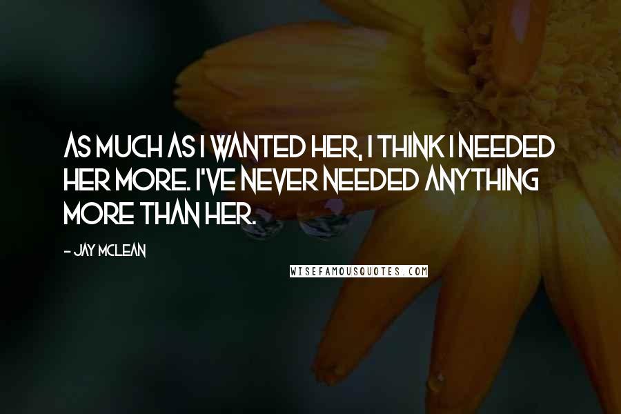 Jay McLean Quotes: As much as I wanted her, I think I needed her more. I've never needed anything more than her.