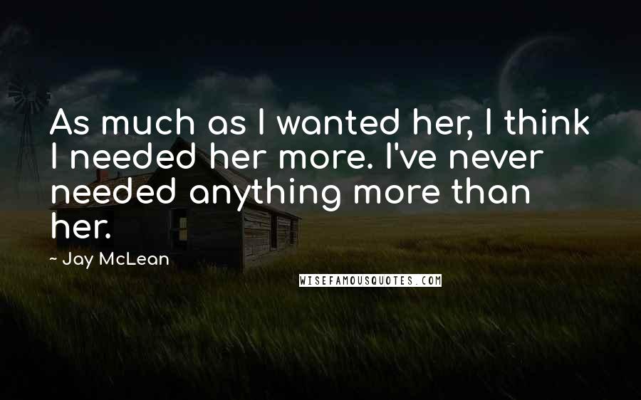 Jay McLean Quotes: As much as I wanted her, I think I needed her more. I've never needed anything more than her.
