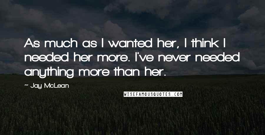 Jay McLean Quotes: As much as I wanted her, I think I needed her more. I've never needed anything more than her.