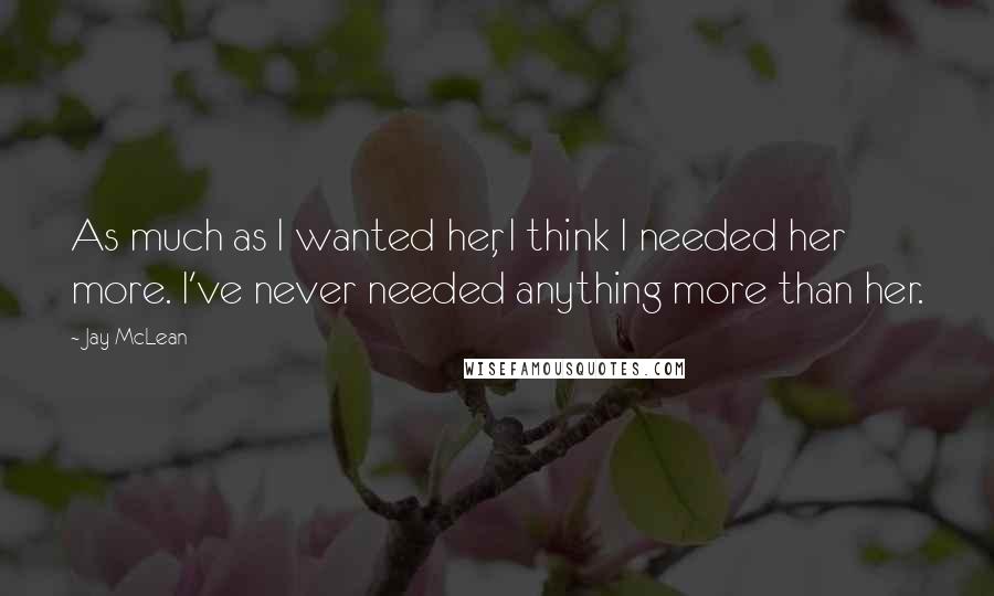 Jay McLean Quotes: As much as I wanted her, I think I needed her more. I've never needed anything more than her.