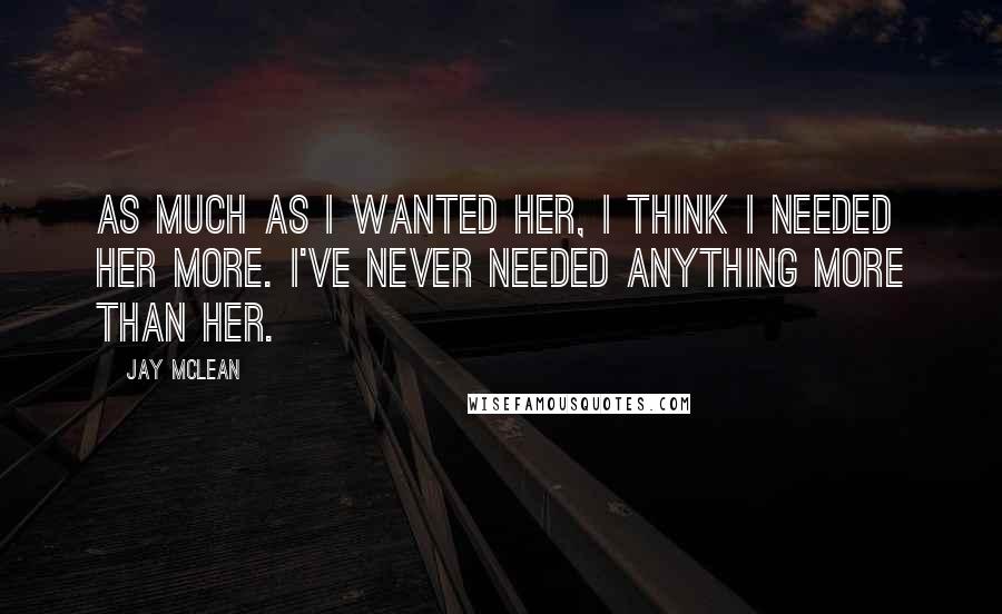 Jay McLean Quotes: As much as I wanted her, I think I needed her more. I've never needed anything more than her.