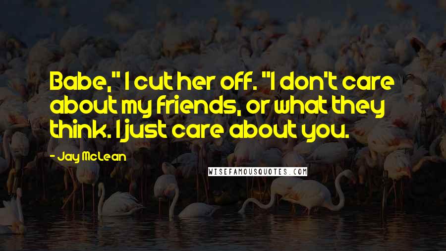 Jay McLean Quotes: Babe," I cut her off. "I don't care about my friends, or what they think. I just care about you.