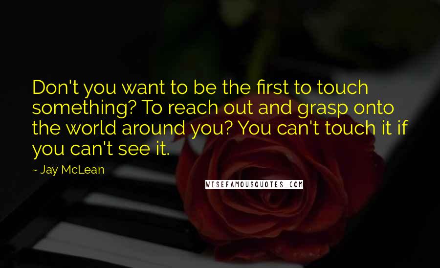 Jay McLean Quotes: Don't you want to be the first to touch something? To reach out and grasp onto the world around you? You can't touch it if you can't see it.