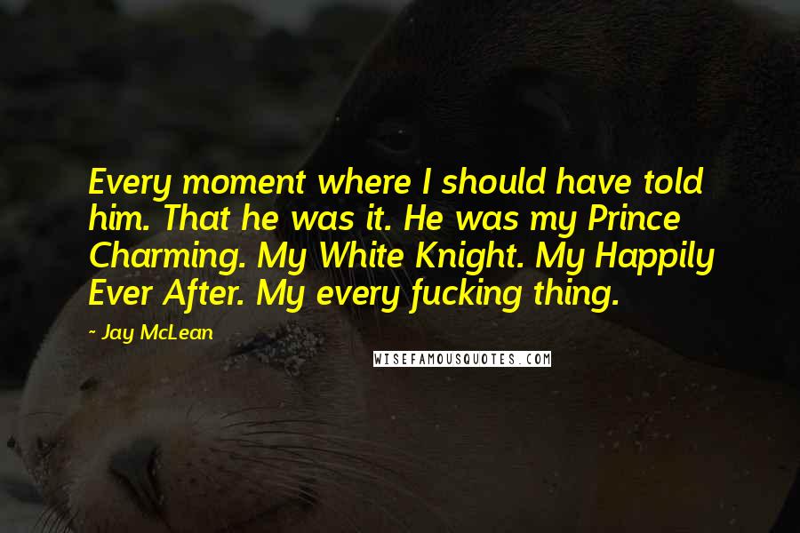Jay McLean Quotes: Every moment where I should have told him. That he was it. He was my Prince Charming. My White Knight. My Happily Ever After. My every fucking thing.
