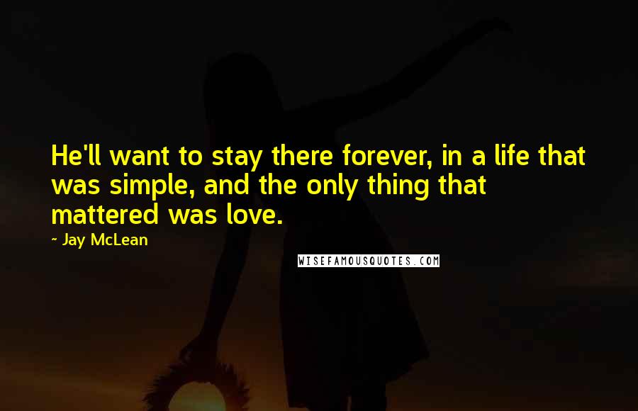Jay McLean Quotes: He'll want to stay there forever, in a life that was simple, and the only thing that mattered was love.