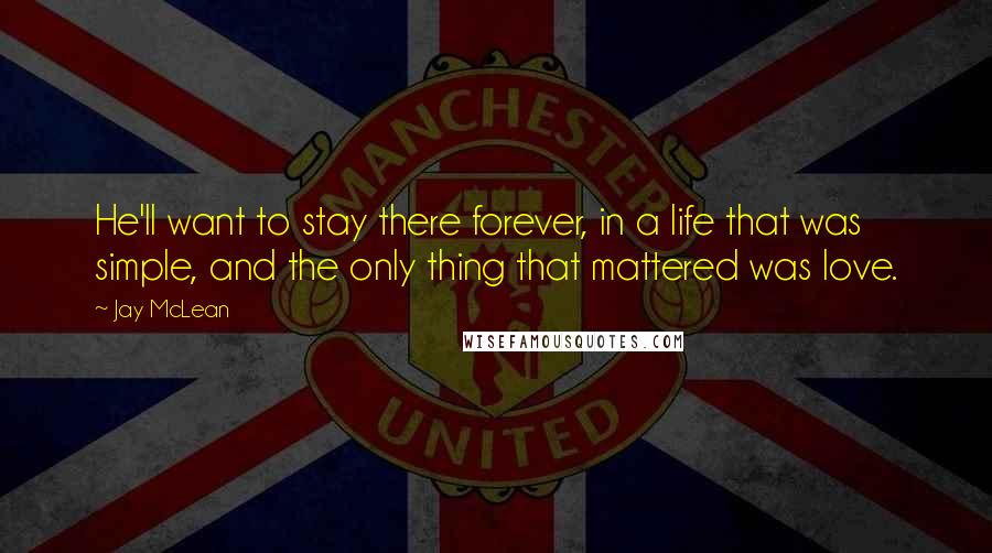 Jay McLean Quotes: He'll want to stay there forever, in a life that was simple, and the only thing that mattered was love.