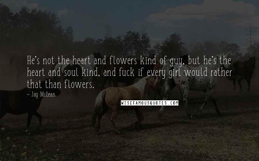 Jay McLean Quotes: He's not the heart and flowers kind of guy, but he's the heart and soul kind, and fuck if every girl would rather that than flowers.