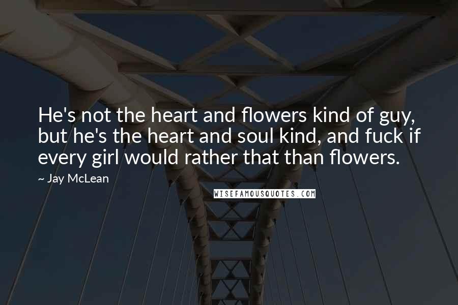 Jay McLean Quotes: He's not the heart and flowers kind of guy, but he's the heart and soul kind, and fuck if every girl would rather that than flowers.