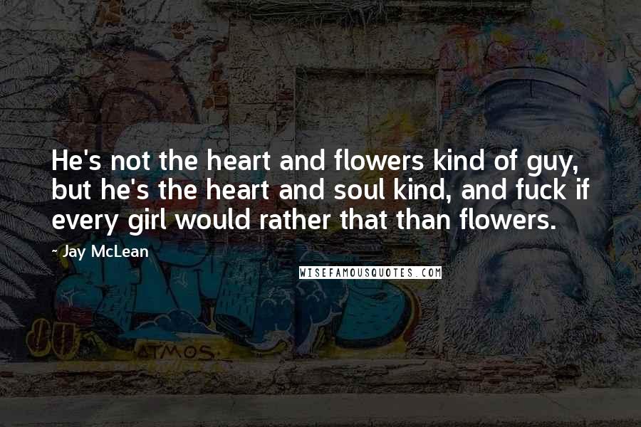 Jay McLean Quotes: He's not the heart and flowers kind of guy, but he's the heart and soul kind, and fuck if every girl would rather that than flowers.