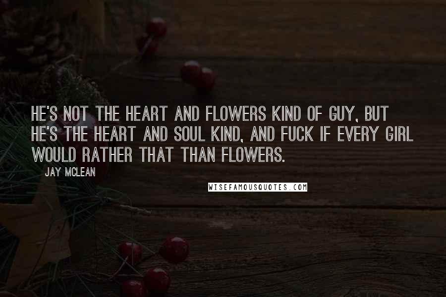 Jay McLean Quotes: He's not the heart and flowers kind of guy, but he's the heart and soul kind, and fuck if every girl would rather that than flowers.