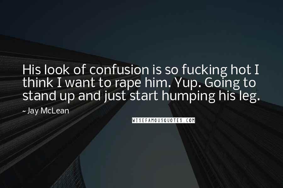 Jay McLean Quotes: His look of confusion is so fucking hot I think I want to rape him. Yup. Going to stand up and just start humping his leg.