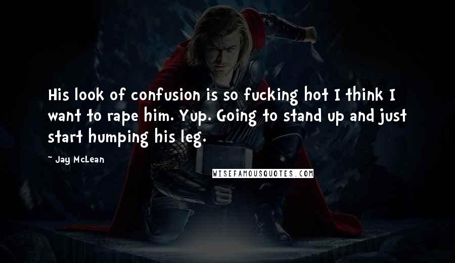 Jay McLean Quotes: His look of confusion is so fucking hot I think I want to rape him. Yup. Going to stand up and just start humping his leg.