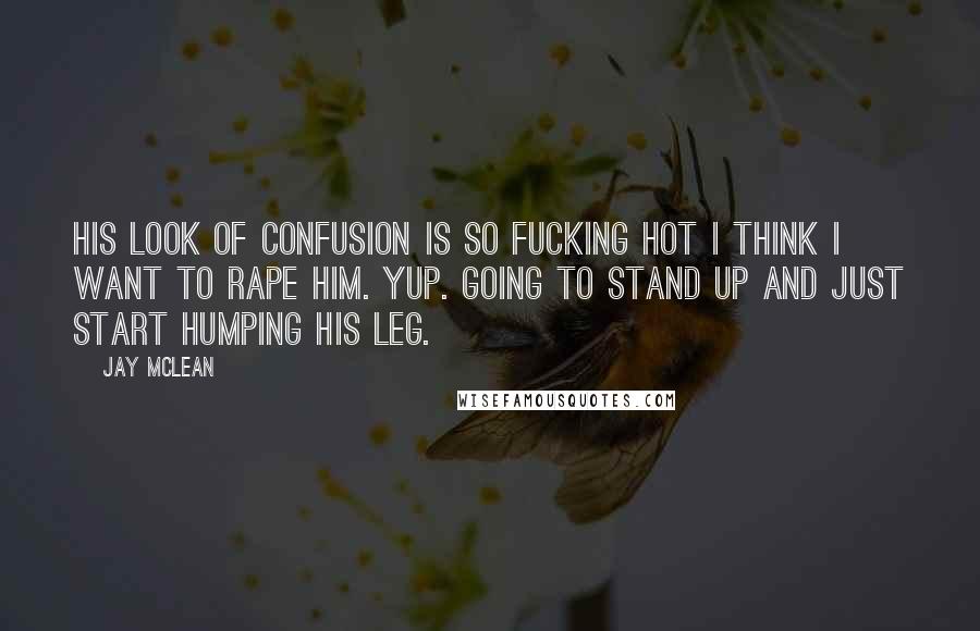 Jay McLean Quotes: His look of confusion is so fucking hot I think I want to rape him. Yup. Going to stand up and just start humping his leg.