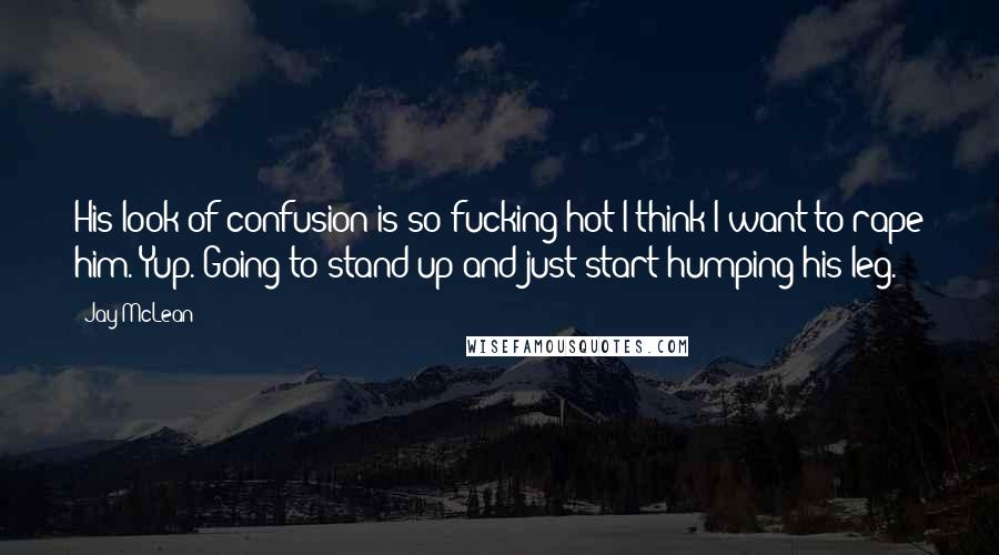 Jay McLean Quotes: His look of confusion is so fucking hot I think I want to rape him. Yup. Going to stand up and just start humping his leg.