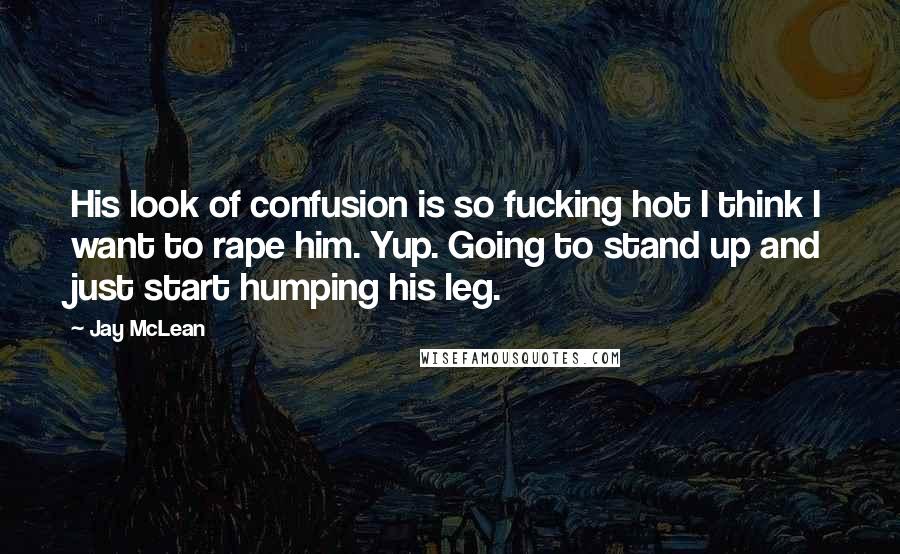 Jay McLean Quotes: His look of confusion is so fucking hot I think I want to rape him. Yup. Going to stand up and just start humping his leg.