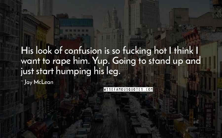 Jay McLean Quotes: His look of confusion is so fucking hot I think I want to rape him. Yup. Going to stand up and just start humping his leg.