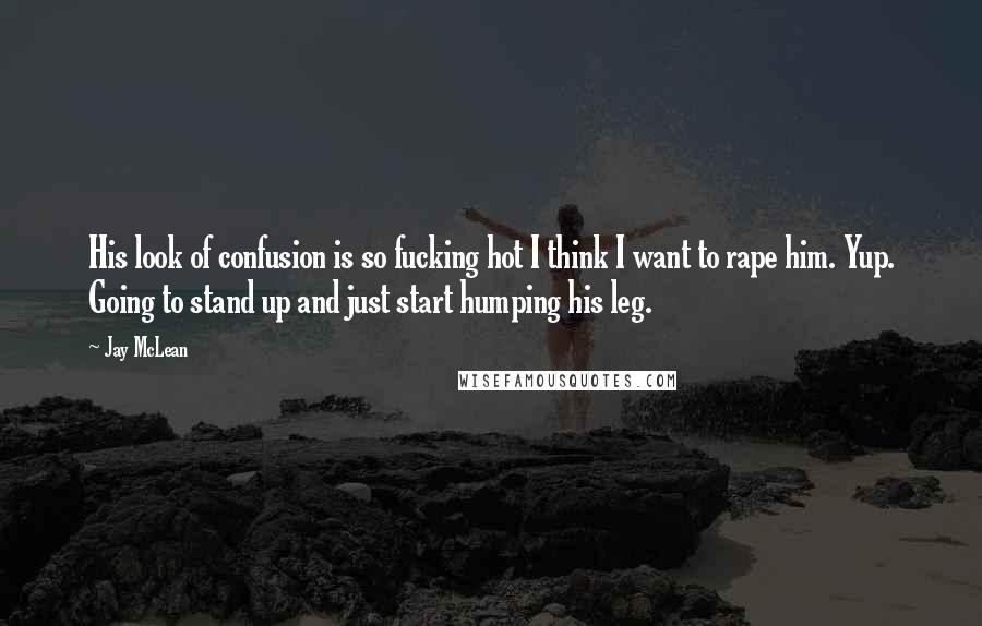 Jay McLean Quotes: His look of confusion is so fucking hot I think I want to rape him. Yup. Going to stand up and just start humping his leg.
