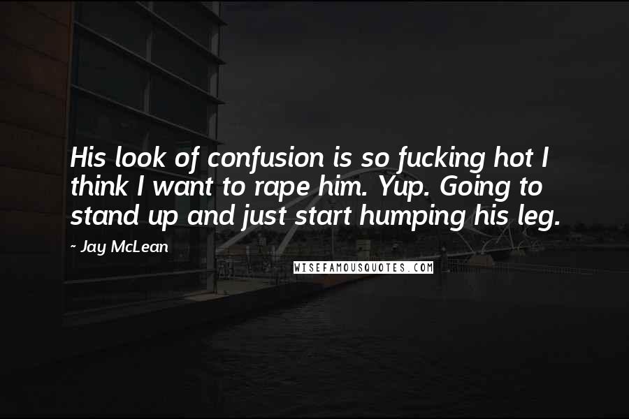 Jay McLean Quotes: His look of confusion is so fucking hot I think I want to rape him. Yup. Going to stand up and just start humping his leg.