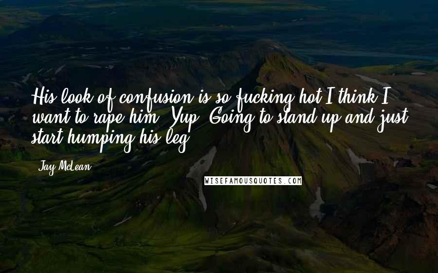 Jay McLean Quotes: His look of confusion is so fucking hot I think I want to rape him. Yup. Going to stand up and just start humping his leg.