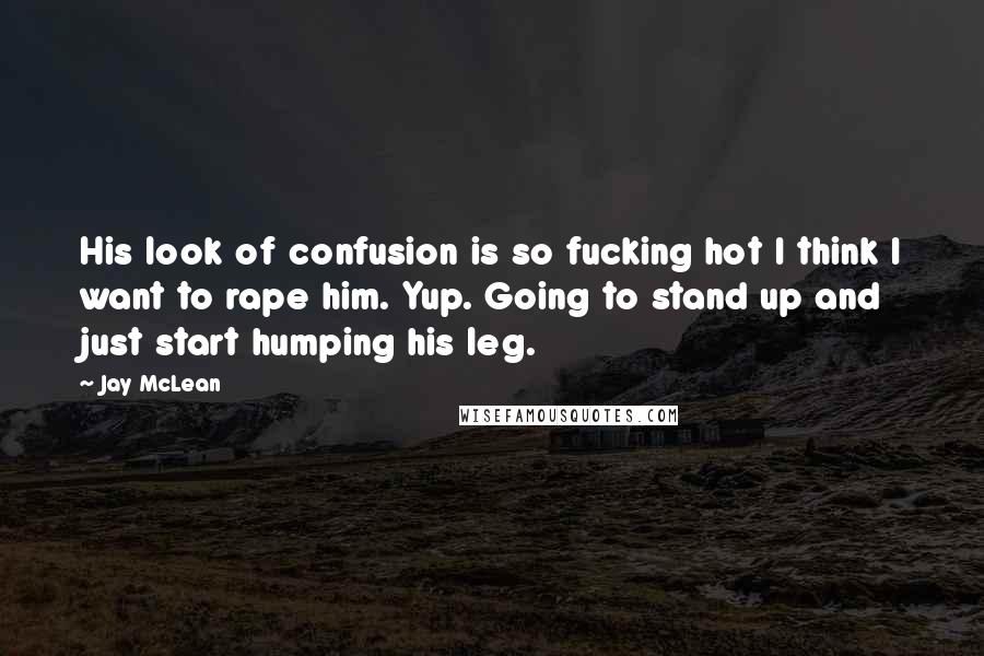 Jay McLean Quotes: His look of confusion is so fucking hot I think I want to rape him. Yup. Going to stand up and just start humping his leg.