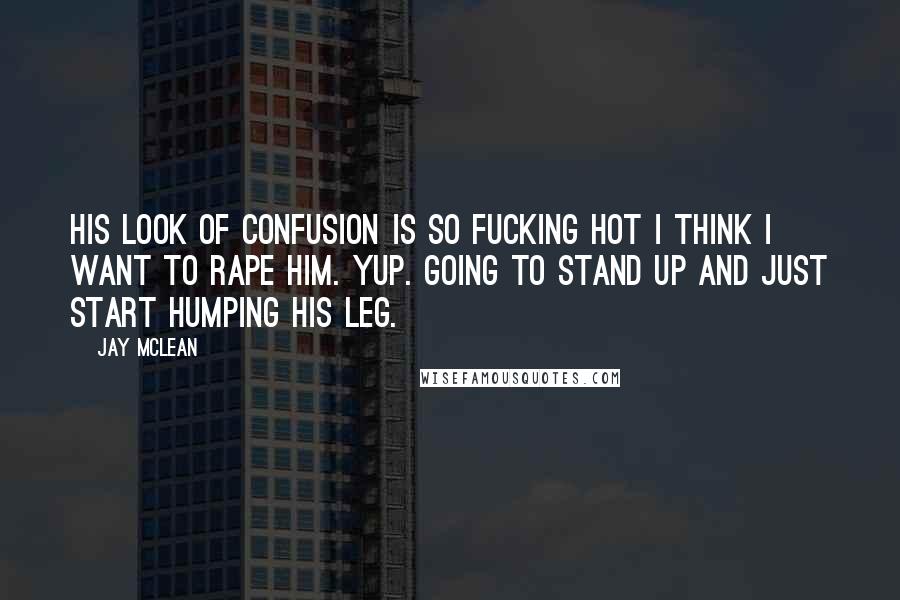 Jay McLean Quotes: His look of confusion is so fucking hot I think I want to rape him. Yup. Going to stand up and just start humping his leg.