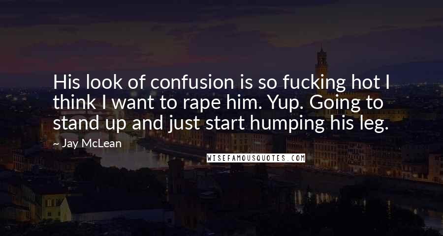 Jay McLean Quotes: His look of confusion is so fucking hot I think I want to rape him. Yup. Going to stand up and just start humping his leg.