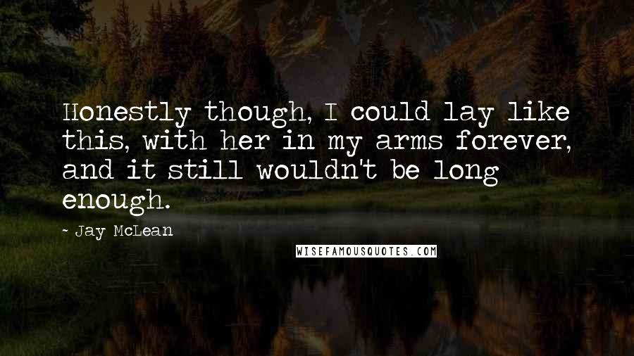 Jay McLean Quotes: Honestly though, I could lay like this, with her in my arms forever, and it still wouldn't be long enough.