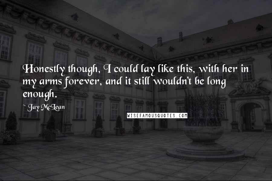 Jay McLean Quotes: Honestly though, I could lay like this, with her in my arms forever, and it still wouldn't be long enough.