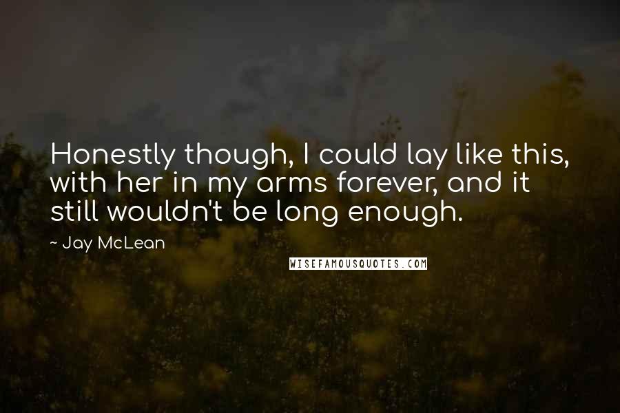 Jay McLean Quotes: Honestly though, I could lay like this, with her in my arms forever, and it still wouldn't be long enough.