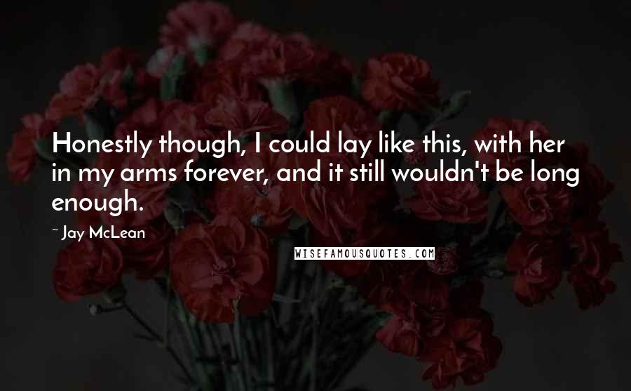 Jay McLean Quotes: Honestly though, I could lay like this, with her in my arms forever, and it still wouldn't be long enough.