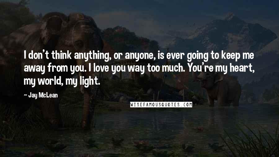 Jay McLean Quotes: I don't think anything, or anyone, is ever going to keep me away from you. I love you way too much. You're my heart, my world, my light.