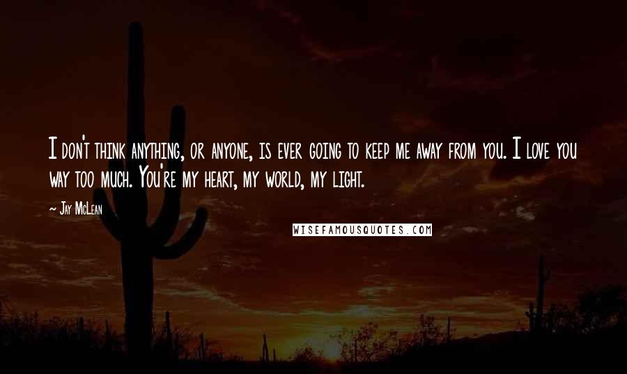 Jay McLean Quotes: I don't think anything, or anyone, is ever going to keep me away from you. I love you way too much. You're my heart, my world, my light.