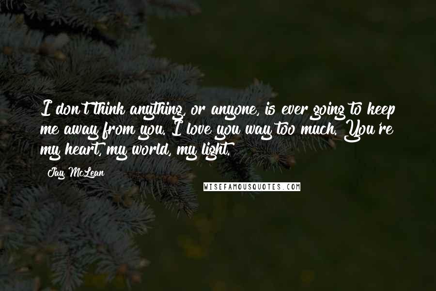 Jay McLean Quotes: I don't think anything, or anyone, is ever going to keep me away from you. I love you way too much. You're my heart, my world, my light.