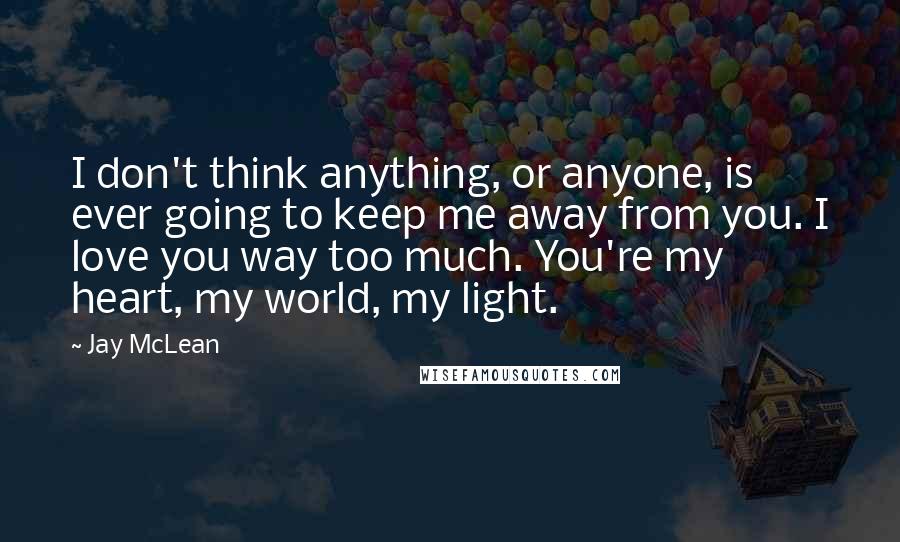 Jay McLean Quotes: I don't think anything, or anyone, is ever going to keep me away from you. I love you way too much. You're my heart, my world, my light.