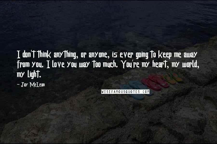 Jay McLean Quotes: I don't think anything, or anyone, is ever going to keep me away from you. I love you way too much. You're my heart, my world, my light.