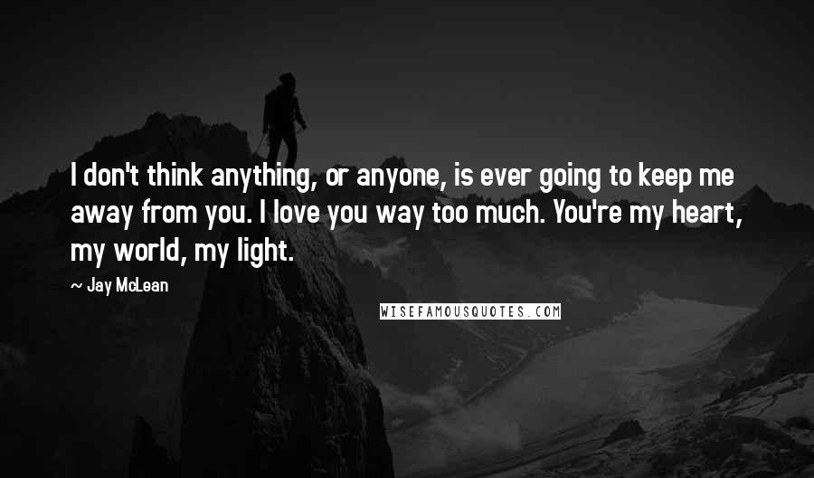 Jay McLean Quotes: I don't think anything, or anyone, is ever going to keep me away from you. I love you way too much. You're my heart, my world, my light.