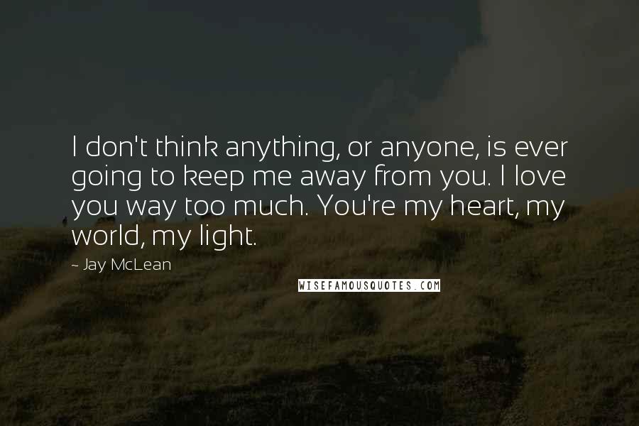 Jay McLean Quotes: I don't think anything, or anyone, is ever going to keep me away from you. I love you way too much. You're my heart, my world, my light.