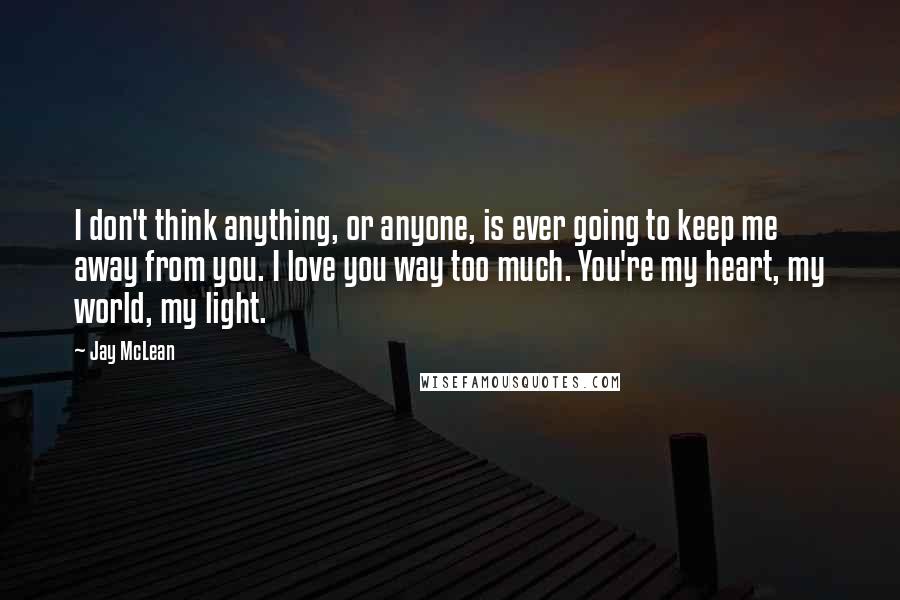 Jay McLean Quotes: I don't think anything, or anyone, is ever going to keep me away from you. I love you way too much. You're my heart, my world, my light.