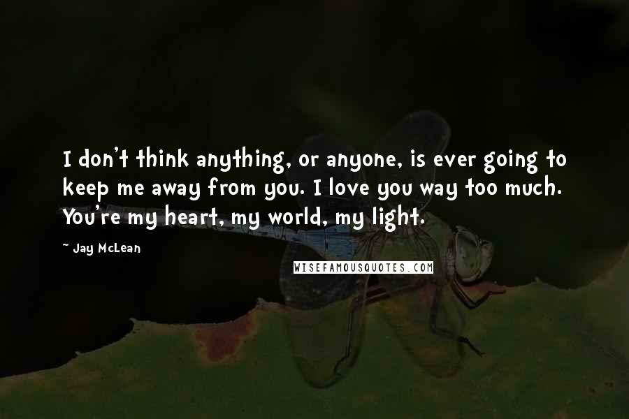 Jay McLean Quotes: I don't think anything, or anyone, is ever going to keep me away from you. I love you way too much. You're my heart, my world, my light.