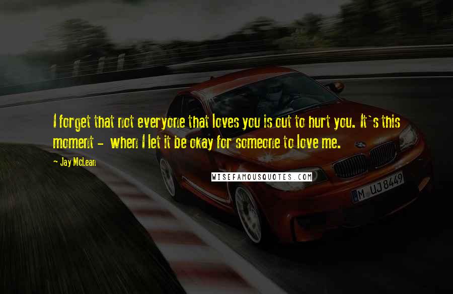 Jay McLean Quotes: I forget that not everyone that loves you is out to hurt you. It's this moment -  when I let it be okay for someone to love me.